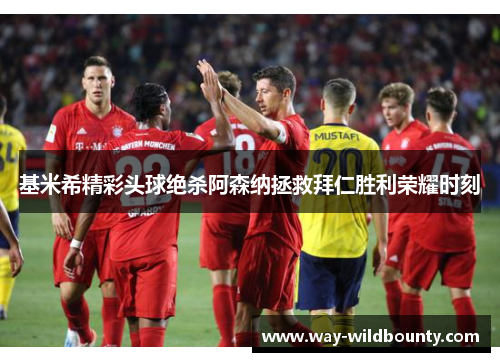 基米希精彩头球绝杀阿森纳拯救拜仁胜利荣耀时刻