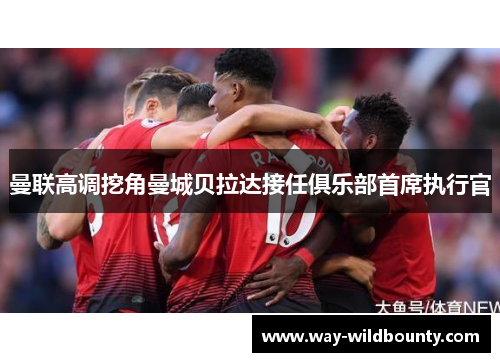 曼联高调挖角曼城贝拉达接任俱乐部首席执行官