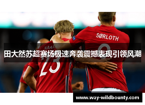 田大然苏超赛场极速奔袭震撼表现引领风潮
