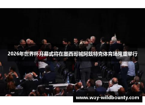 2026年世界杯开幕式将在墨西哥城阿兹特克体育场隆重举行