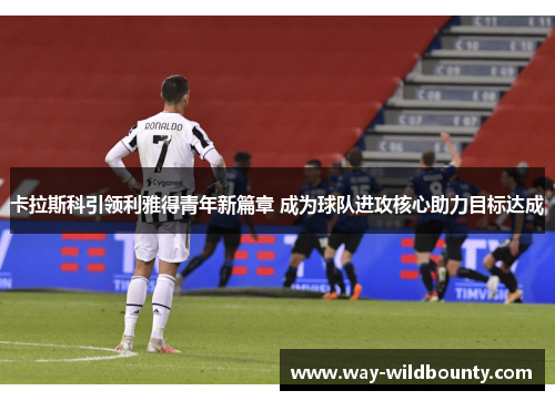 卡拉斯科引领利雅得青年新篇章 成为球队进攻核心助力目标达成 卡拉斯科引领利雅得青年新篇章 成为球队进攻核心助力目标达成