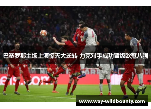 巴塞罗那主场上演惊天大逆转 力克对手成功晋级欧冠八强 巴塞罗那主场上演惊天大逆转 力克对手成功晋级欧冠八强