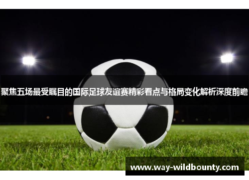 聚焦五场最受瞩目的国际足球友谊赛精彩看点与格局变化解析深度前瞻 聚焦五场最受瞩目的国际足球友谊赛精彩看点与格局变化解析深度前瞻