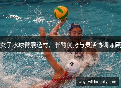 女子水球臂展选材，长臂优势与灵活协调兼顾