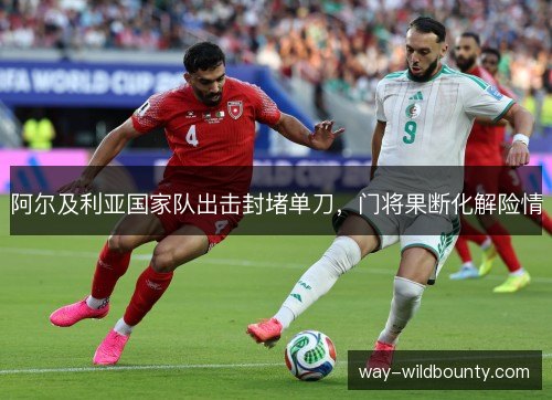 阿尔及利亚国家队出击封堵单刀，门将果断化解险情